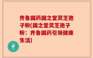 齐鲁国药国之堂灵芝孢子粉(国之堂灵芝孢子粉：齐鲁国药引领健康生活)