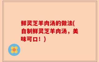 鲜灵芝羊肉汤的做法(自制鲜灵芝羊肉汤，美味可口！)