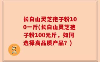 长白山灵芝孢子粉100一斤(长白山灵芝孢子粉100元斤，如何选择高品质产品？)