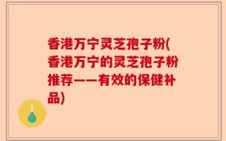 香港万宁灵芝孢子粉(香港万宁的灵芝孢子粉推荐——有效的保健补品)