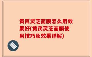 黄芪灵芝面膜怎么用效果好(黄芪灵芝面膜使用技巧及效果详解)