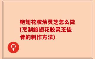 鲍翅花胶烩灵芝怎么做(烹制鲍翅花胶灵芝佳肴的制作方法)