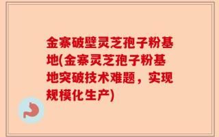 金寨破壁灵芝孢子粉基地(金寨灵芝孢子粉基地突破技术难题，实现规模化生产)