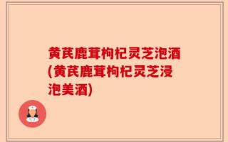 黄芪鹿茸枸杞灵芝泡酒(黄芪鹿茸枸杞灵芝浸泡美酒)