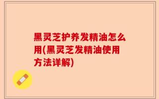 黑灵芝护养发精油怎么用(黑灵芝发精油使用方法详解)