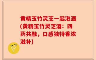 黄精玉竹灵芝一起泡酒(黄精玉竹灵芝酒：四药共融，口感独特香浓滋补)