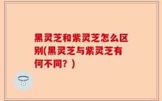 黑灵芝和紫灵芝怎么区别(黑灵芝与紫灵芝有何不同？)