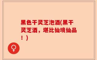 黑色干灵芝泡酒(黑干灵芝酒，堪比仙境仙品！)