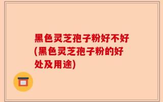 黑色灵芝孢子粉好不好(黑色灵芝孢子粉的好处及用途)