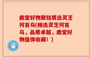 鹿堂好物聚铭质选灵芝何首乌(精选灵芝何首乌，品质卓越，鹿堂好物值得收藏！)