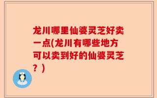 龙川哪里仙婆灵芝好卖一点(龙川有哪些地方可以卖到好的仙婆灵芝？)