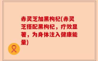 赤灵芝加黑枸杞(赤灵芝搭配黑枸杞，疗效显著，为身体注入健康能量)