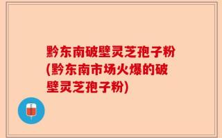 黔东南破壁灵芝孢子粉(黔东南市场火爆的破壁灵芝孢子粉)