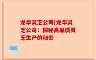 龙华灵芝公司(龙华灵芝公司：探秘高品质灵芝生产的秘密