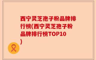 西宁灵芝孢子粉品牌排行榜(西宁灵芝孢子粉品牌排行榜TOP10)