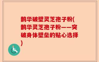 鹊华破壁灵芝孢子粉(鹊华灵芝孢子粉——突破身体壁垒的贴心选择)