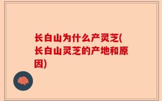 长白山为什么产灵芝(长白山灵芝的产地和原因)