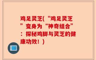 鸡足灵芝(“鸡足灵芝”变身为“神奇组合”：探秘鸡脚与灵芝的健康功效！)