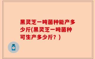 黑灵芝一吨菌种能产多少斤(黑灵芝一吨菌种可生产多少斤？)