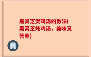 黑灵芝煲鸡汤的做法(黑灵芝炖鸡汤，美味又营养)