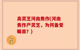 高灵芝河南焦作(河南焦作产灵芝，为何备受瞩目？)