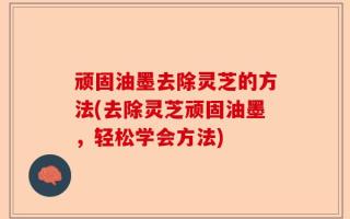 顽固油墨去除灵芝的方法(去除灵芝顽固油墨，轻松学会方法)