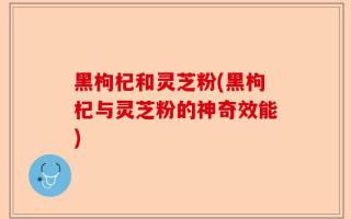黑枸杞和灵芝粉(黑枸杞与灵芝粉的神奇效能)