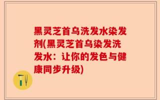 黑灵芝首乌洗发水染发剂(黑灵芝首乌染发洗发水：让你的发色与健康同步升级)