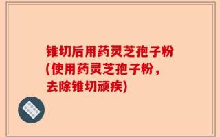 锥切后用药灵芝孢子粉(使用药灵芝孢子粉，去除锥切顽疾)