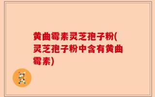 黄曲霉素灵芝孢子粉(灵芝孢子粉中含有黄曲霉素)