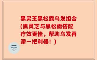 黑灵芝黑松露乌发组合(黑灵芝与黑松露搭配疗效更佳，帮助乌发再添一把利器！)