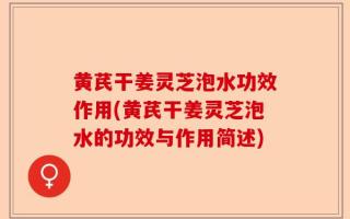 黄芪干姜灵芝泡水功效作用(黄芪干姜灵芝泡水的功效与作用简述)