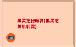 黑灵芝秘颜乳(黑灵芝美肌乳霜)