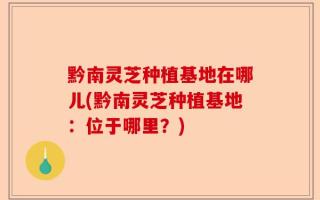 黔南灵芝种植基地在哪儿(黔南灵芝种植基地：位于哪里？)