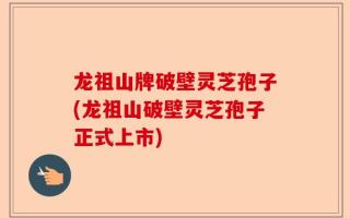 龙祖山牌破壁灵芝孢子(龙祖山破壁灵芝孢子正式上市)
