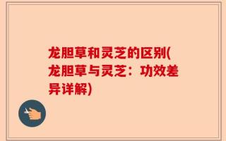 龙胆草和灵芝的区别(龙胆草与灵芝：功效差异详解)