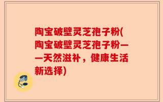陶宝破壁灵芝孢子粉(陶宝破壁灵芝孢子粉——天然滋补，健康生活新选择)