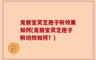龙朋宝灵芝孢子粉效果如何(龙朋宝灵芝孢子粉功效如何？)