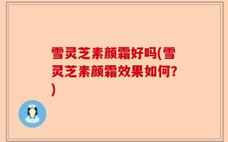雪灵芝素颜霜好吗(雪灵芝素颜霜效果如何？)