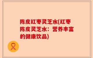 陈皮红枣灵芝水(红枣陈皮灵芝水：营养丰富的健康饮品)