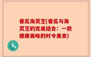 香瓜海灵芝(香瓜与海灵芝的完美结合：一款健康美味的时令美食)