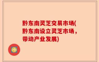 黔东南灵芝交易市场(黔东南设立灵芝市场，带动产业发展)
