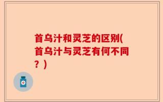 首乌汁和灵芝的区别(首乌汁与灵芝有何不同？)