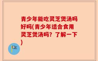 青少年能吃灵芝煲汤吗好吗(青少年适合食用灵芝煲汤吗？了解一下)