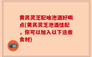 黄芪灵芝配啥泡酒好喝点(黄芪灵芝泡酒佳配，你可以加入以下这些食材)