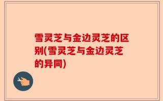 雪灵芝与金边灵芝的区别(雪灵芝与金边灵芝的异同)