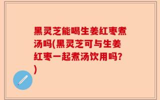 黑灵芝能喝生姜红枣煮汤吗(黑灵芝可与生姜红枣一起煮汤饮用吗？)