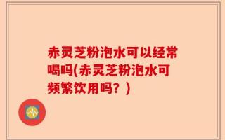 赤灵芝粉泡水可以经常喝吗(赤灵芝粉泡水可频繁饮用吗？)