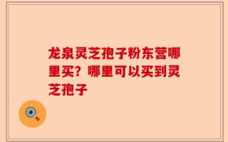 龙泉灵芝孢子粉东营哪里买？哪里可以买到灵芝孢子