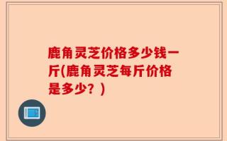 鹿角灵芝价格多少钱一斤(鹿角灵芝每斤价格是多少？)